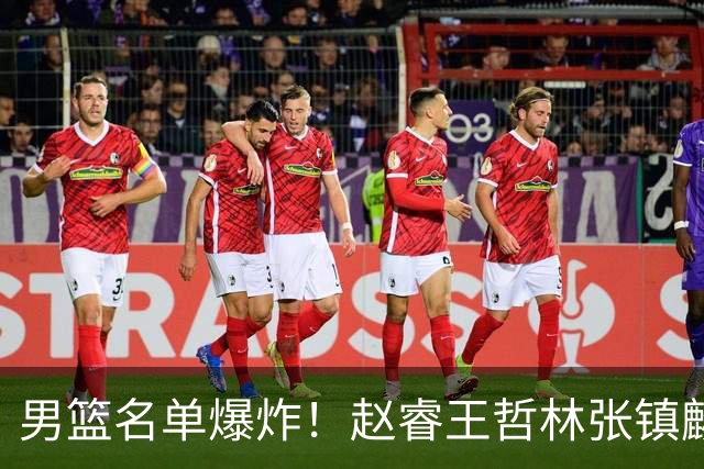 男篮名单爆炸！赵睿王哲林张镇麟全落选，最扎心是高诗岩也进去了