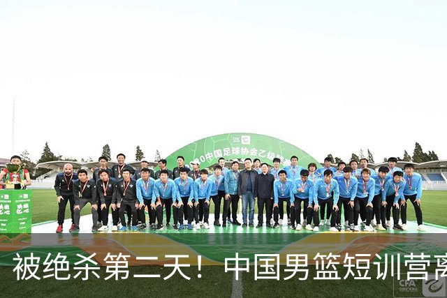 被绝杀第二天！中国男篮短训营离队5人新增3人，17人名单出炉